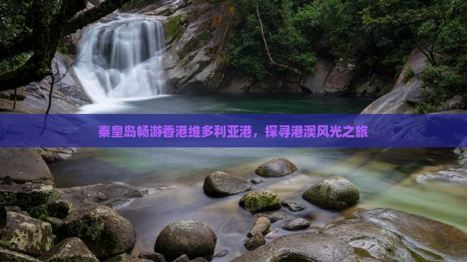 秦皇岛畅游香港维多利亚港，探寻港澳风光之旅