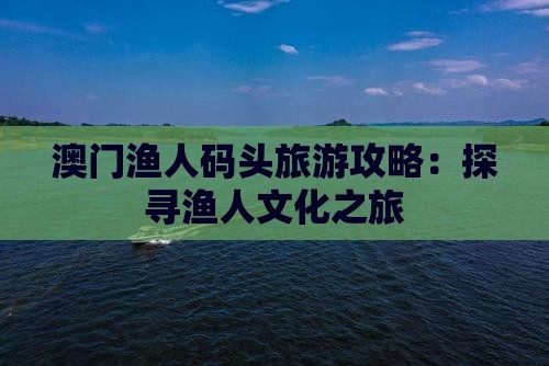 澳门渔人码头旅游攻略：探寻渔人文化之旅