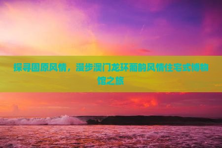 探寻固原风情，漫步澳门龙环葡韵风情住宅式博物馆之旅