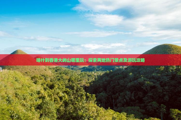 喀什到香港大屿山哪里玩：探索两地热门景点及游玩攻略