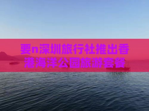 要n深圳旅行社推出香港海洋公园旅游套餐