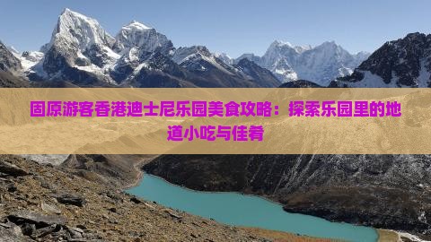 固原游客香港迪士尼乐园美食攻略：探索乐园里的地道小吃与佳肴