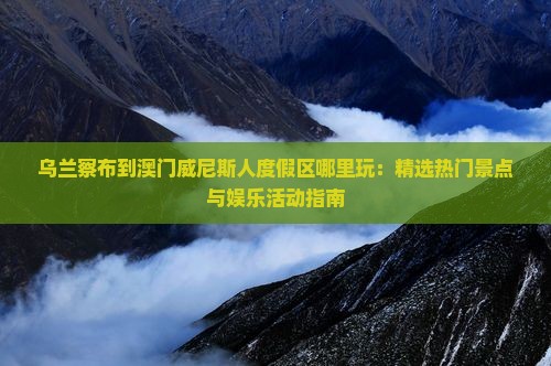 乌兰察布到澳门威尼斯人度假区哪里玩：精选热门景点与娱乐活动指南