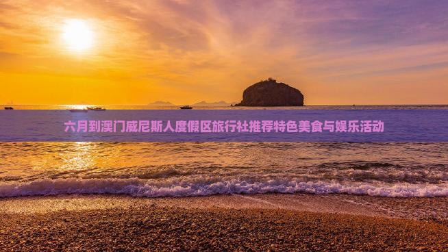 六月到澳门威尼斯人度假区旅行社推荐特色美食与娱乐活动