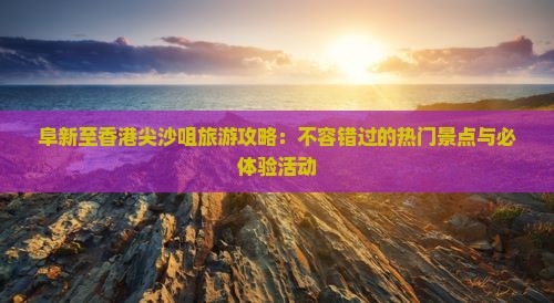 阜新至香港尖沙咀旅游攻略：不容错过的热门景点与必体验活动