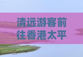 清远游客前往香港太平山顶游玩指南