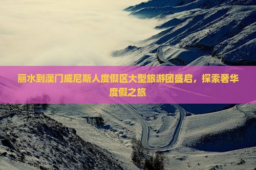 丽水到澳门威尼斯人度假区大型旅游团盛启，探索奢华度假之旅