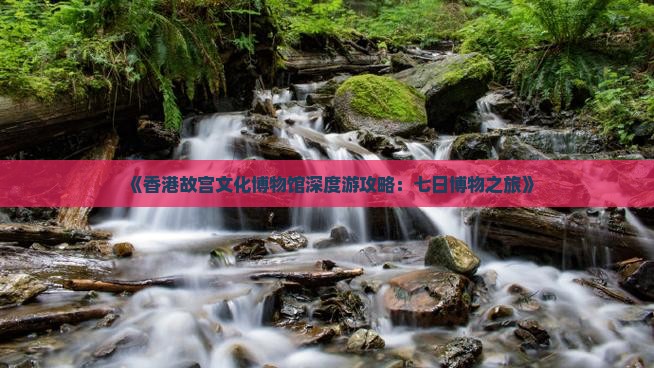 《香港故宫文化博物馆深度游攻略：七日博物之旅》