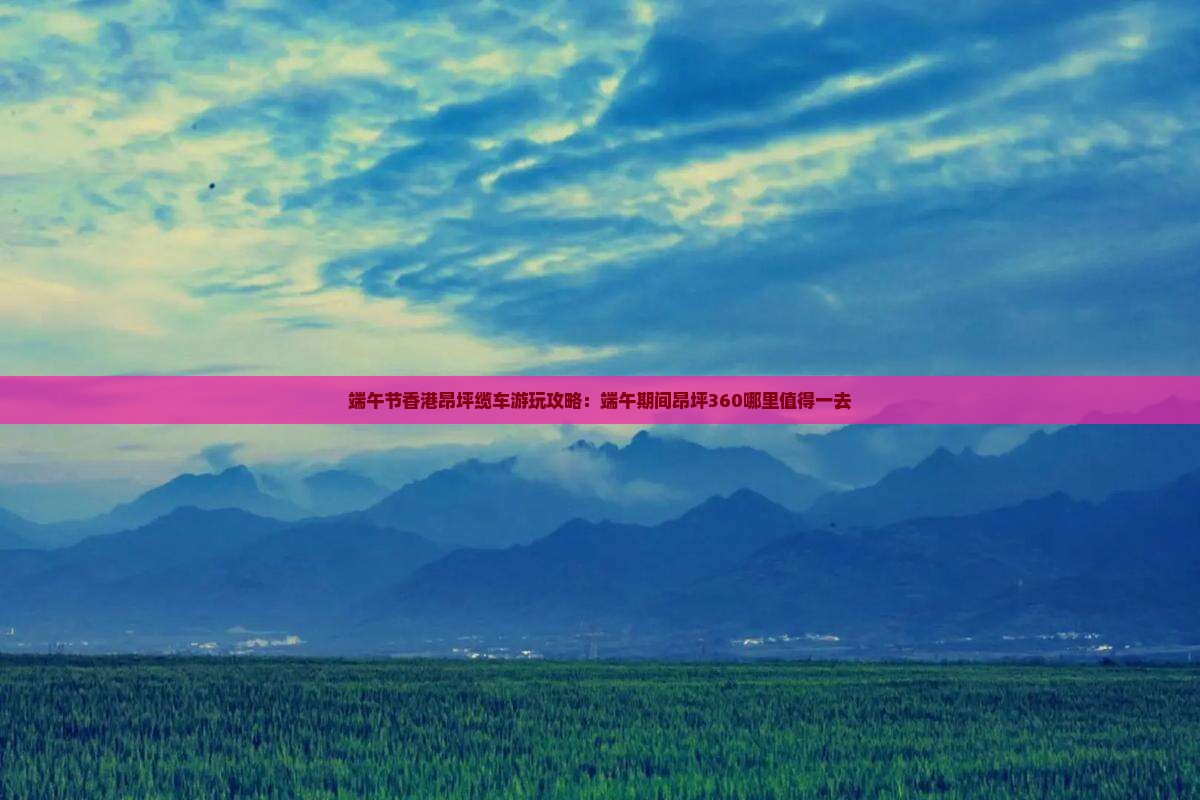 端午节香港昂坪缆车游玩攻略：端午期间昂坪360哪里值得一去