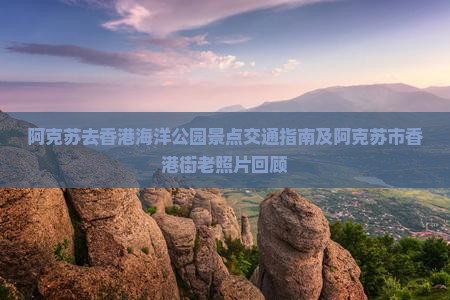 阿克苏去香港海洋公园景点交通指南及阿克苏市香港街老照片回顾