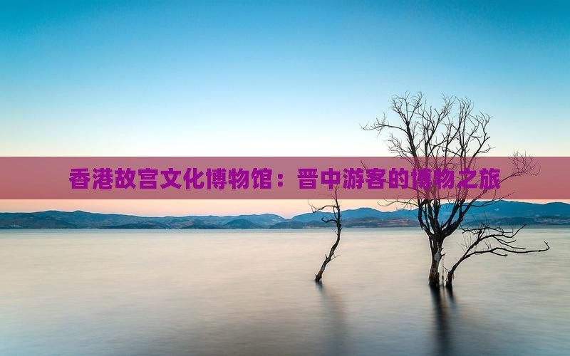 香港故宫文化博物馆：晋中游客的博物之旅