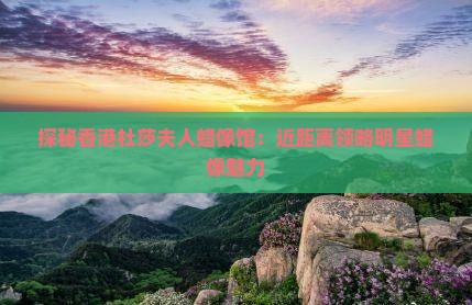 探秘香港杜莎夫人蜡像馆：近距离领略明星蜡像魅力