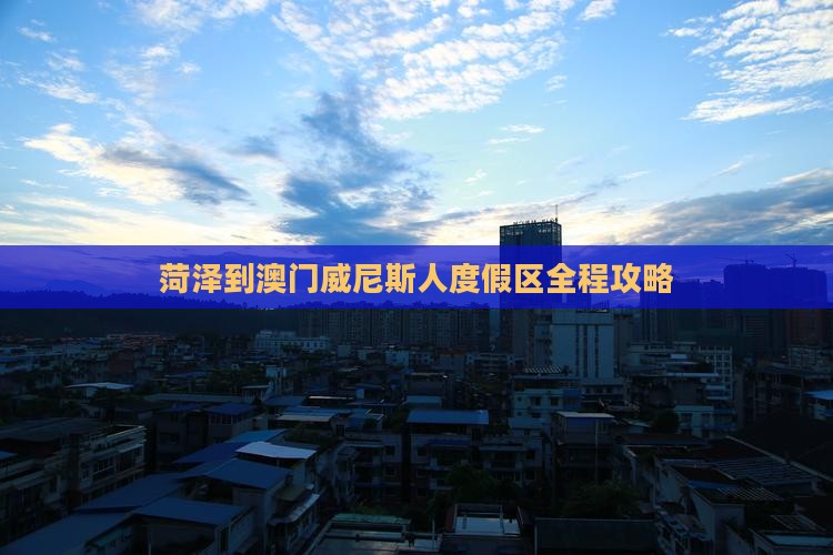 菏泽到澳门威尼斯人度假区全程攻略
