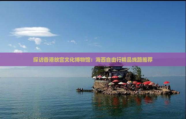 探访香港故宫文化博物馆：海西自由行精品线路推荐