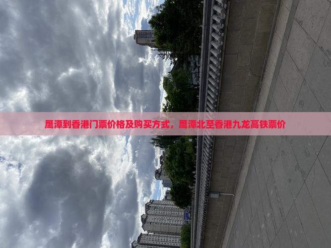 鹰潭到香港门票价格及购买方式，鹰潭北至香港九龙高铁票价