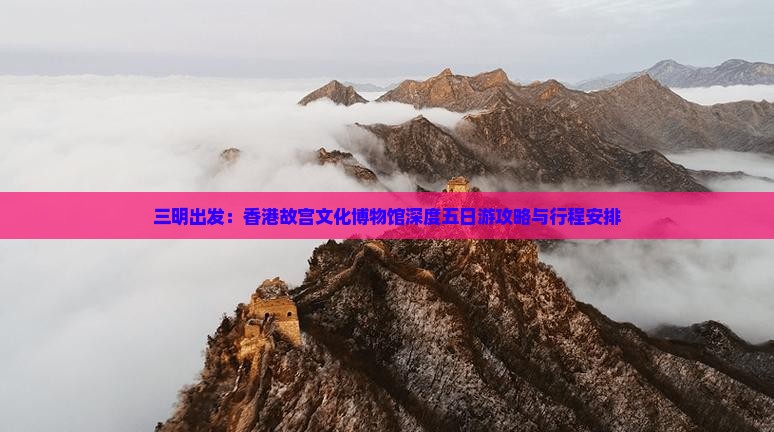 三明出发：香港故宫文化博物馆深度五日游攻略与行程安排