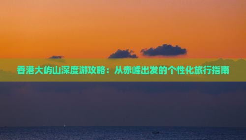 香港大屿山深度游攻略：从赤峰出发的个性化旅行指南