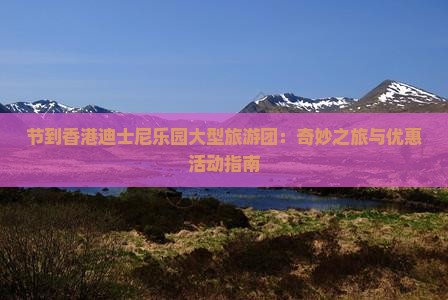 节到香港迪士尼乐园大型旅游团：奇妙之旅与优惠活动指南