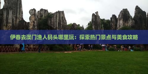 伊春去澳门渔人码头哪里玩：探索热门景点与美食攻略