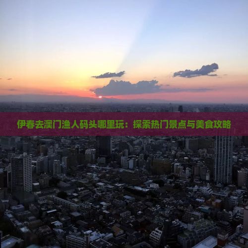 伊春去澳门渔人码头哪里玩：探索热门景点与美食攻略