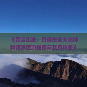 《昌吉出发：香港故宫文化博物馆深度游指南与实用攻略》