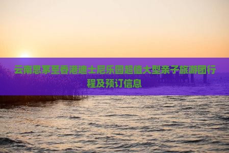 云南思茅至香港迪士尼乐园超值大型亲子旅游团行程及预订信息
