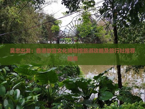 吴忠出发：香港故宫文化博物馆旅游攻略及旅行社推荐指南