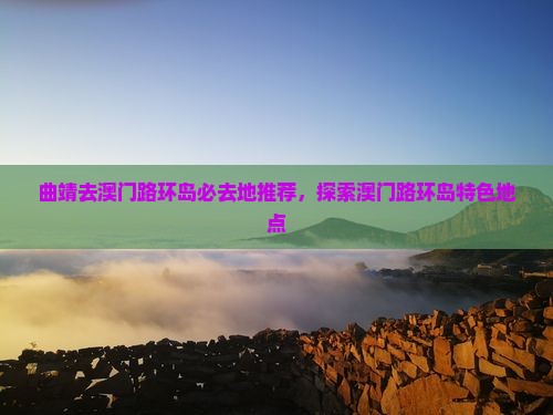 曲靖去澳门路环岛必去地推荐，探索澳门路环岛特色地点