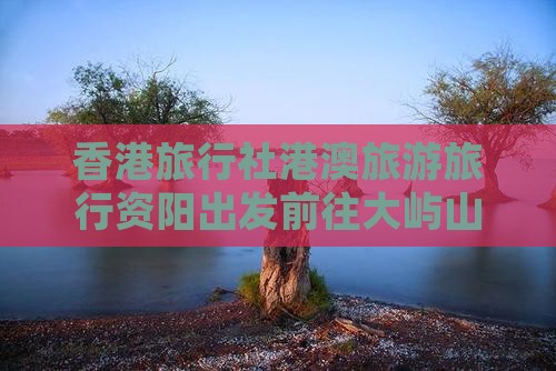 香港旅行社港澳旅游旅行资阳出发前往大屿山
