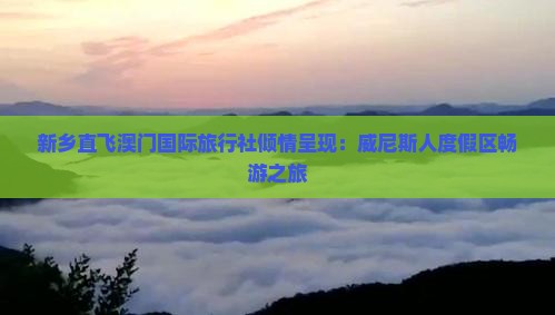 新乡直飞澳门国际旅行社倾情呈现：威尼斯人度假区畅游之旅