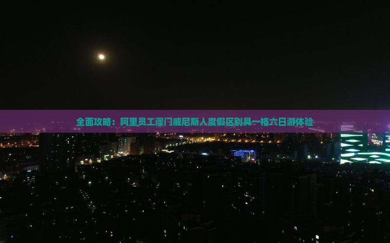 全面攻略：阿里员工澳门威尼斯人度假区别具一格六日游体验