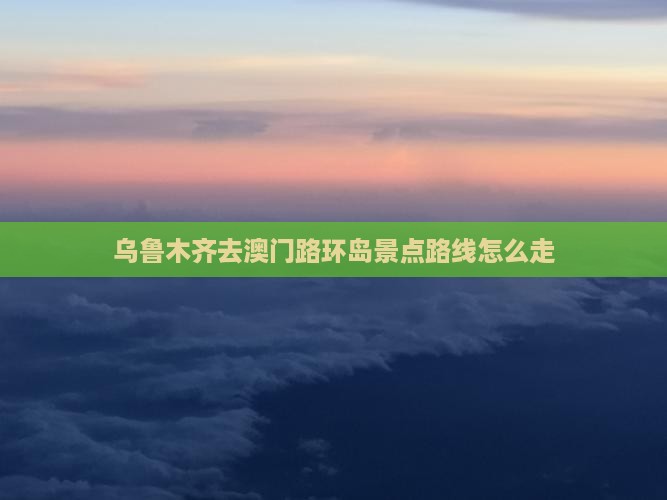 乌鲁木齐去澳门路环岛景点路线怎么走