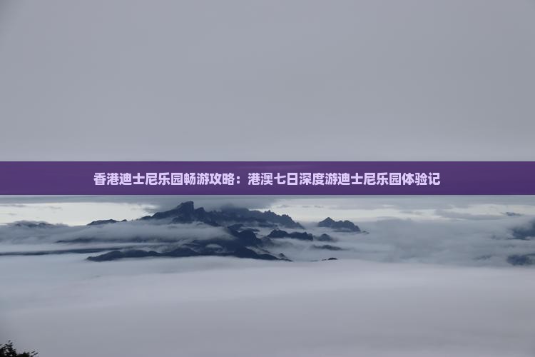 香港迪士尼乐园畅游攻略：港澳七日深度游迪士尼乐园体验记