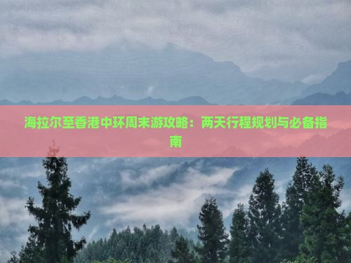 海拉尔至香港中环周末游攻略：两天行程规划与必备指南