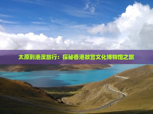 太原到港澳旅行：探秘香港故宫文化博物馆之旅