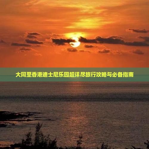 大同至香港迪士尼乐园超详尽旅行攻略与必备指南