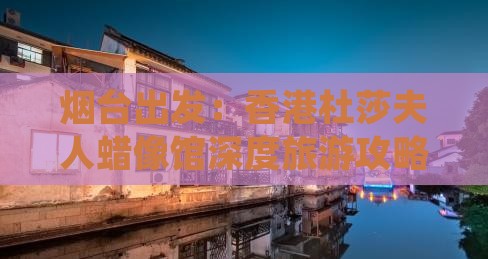 烟台出发：香港杜莎夫人蜡像馆深度旅游攻略