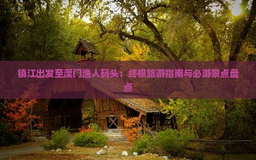 镇江出发至澳门渔人码头：终极旅游指南与必游景点盘点