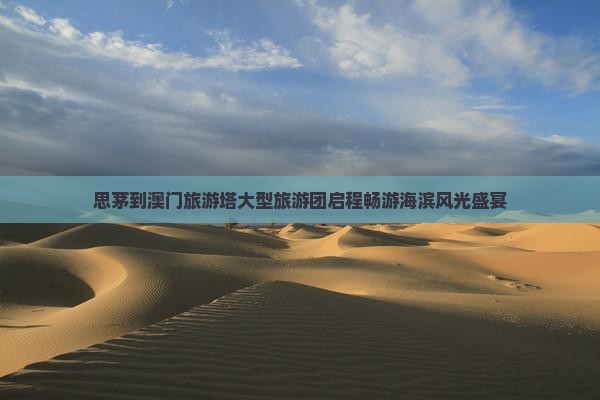 思茅到澳门旅游塔大型旅游团启程畅游海滨风光盛宴