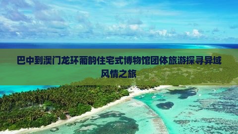 巴中到澳门龙环葡韵住宅式博物馆团体旅游探寻异域风情之旅