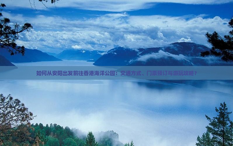 如何从安阳出发前往香港海洋公园：交通方式、门票预订与游玩攻略？