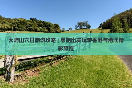 大屿山六日旅游攻略 | 恩施出发玩转香港与港澳精彩旅程