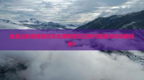 金昌出发香港故宫文化博物馆五日游行程规划与攻略指南？