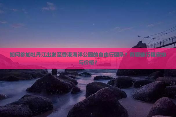 如何参加牡丹江出发至香港海洋公园的自由行团队？有哪些行程安排与价格？