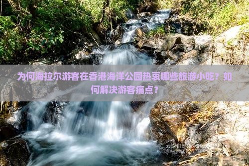 为何海拉尔游客在香港海洋公园热衷哪些旅游小吃？如何解决游客痛点？