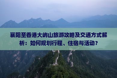 襄阳至香港大屿山旅游攻略及交通方式解析：如何规划行程、住宿与活动？