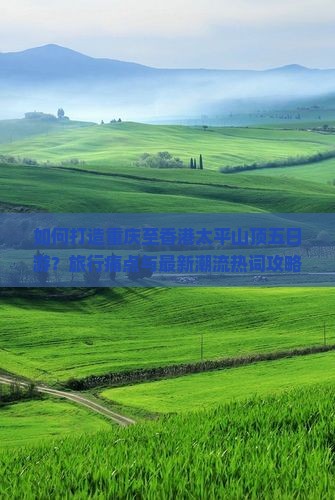 如何打造重庆至香港太平山顶五日游？旅行痛点与最新潮流热词攻略！