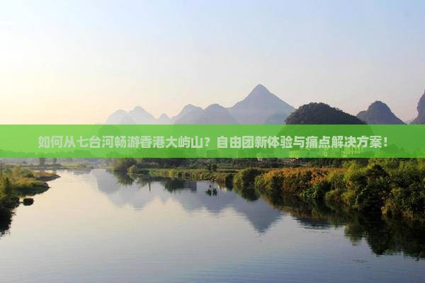 如何从七台河畅游香港大屿山？自由团新体验与痛点解决方案！