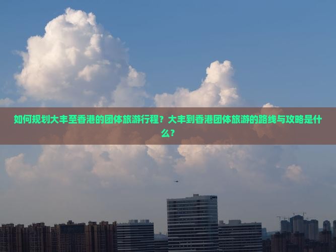 如何规划大丰至香港的团体旅游行程？大丰到香港团体旅游的路线与攻略是什么？