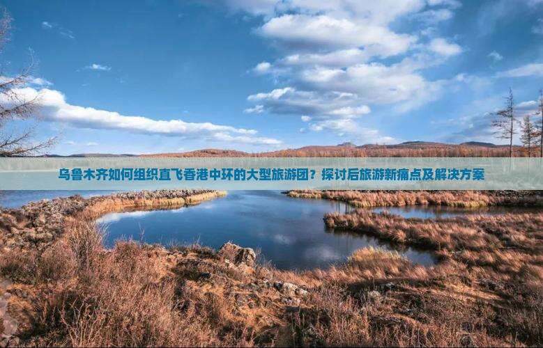 乌鲁木齐如何组织直飞香港中环的大型旅游团？探讨后旅游新痛点及解决方案